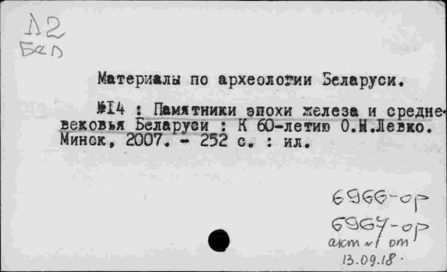 ﻿Материалы по археологии Беларуси.
£14 : Памятники эпохи железа и средневековья Беларуси : К 60-летию О.й.Левко. Минск, 2007. - 252 с. : ил.
lb.09-lf'
